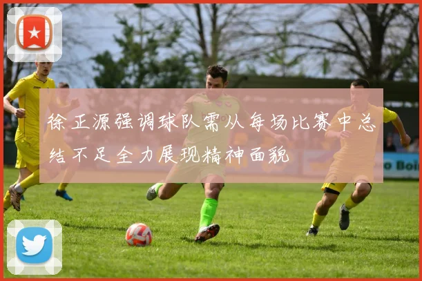 徐正源强调球队需从每场比赛中总结不足全力展现精神面貌