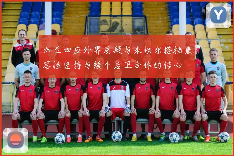 加兰回应外界质疑与米切尔搭档兼容性坚持与矮个后卫合作的信心