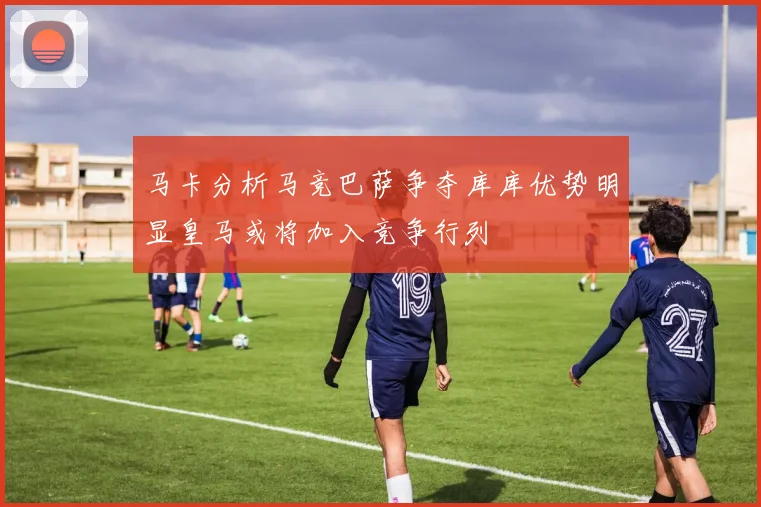 马卡分析马竞巴萨争夺库库优势明显皇马或将加入竞争行列