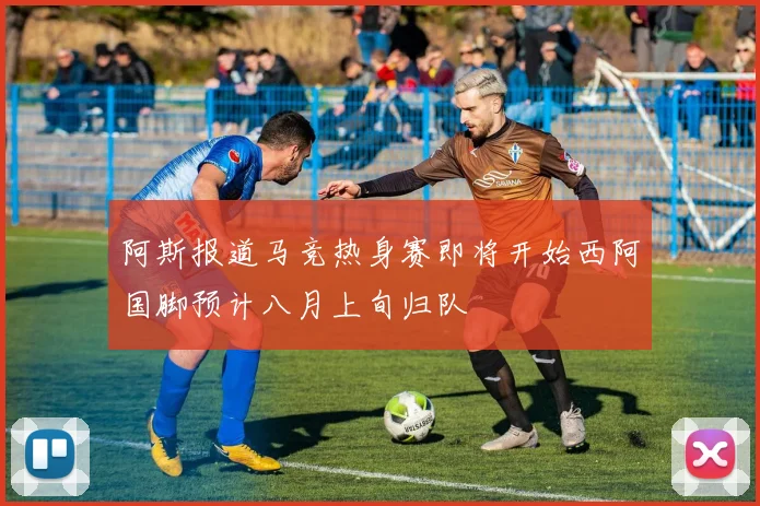 阿斯报道马竞热身赛即将开始西阿国脚预计八月上旬归队