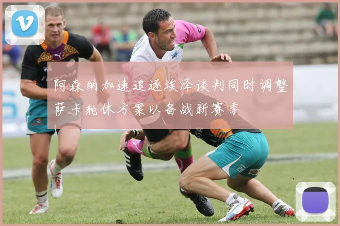 阿森纳加速追逐埃泽谈判同时调整萨卡轮休方案以备战新赛季