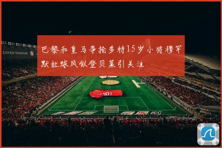 巴黎和皇马争抢多特15岁小将穆罕默杜球风似登贝莱引关注