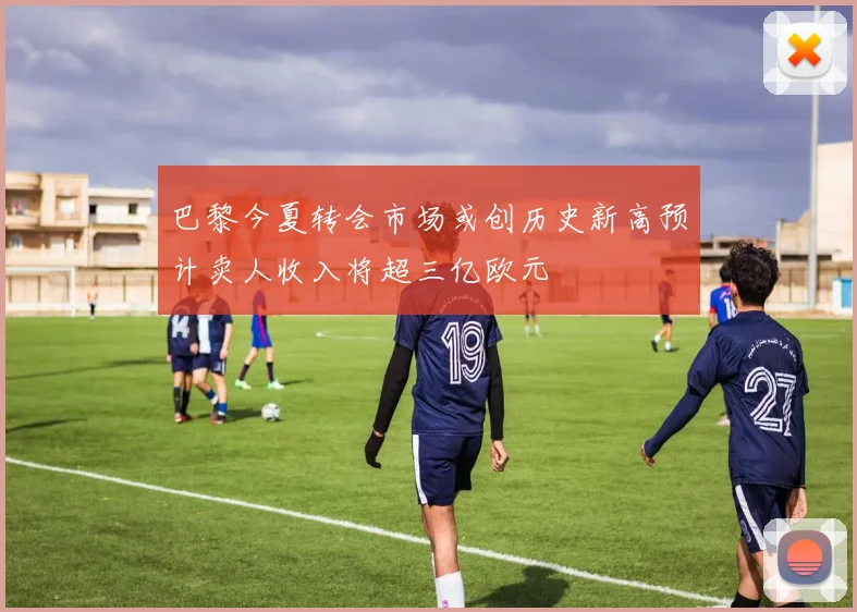巴黎今夏转会市场或创历史新高预计卖人收入将超三亿欧元