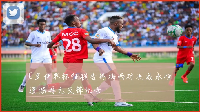 C罗世界杯征程告终梅西对决成永恒遗憾再无交锋机会