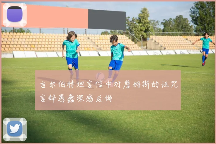 吉尔伯特坦言信中对詹姆斯的诅咒言辞愚蠢深感后悔