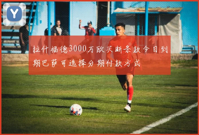 拉什福德3000万欧买断条款今日到期巴萨可选择分期付款方式