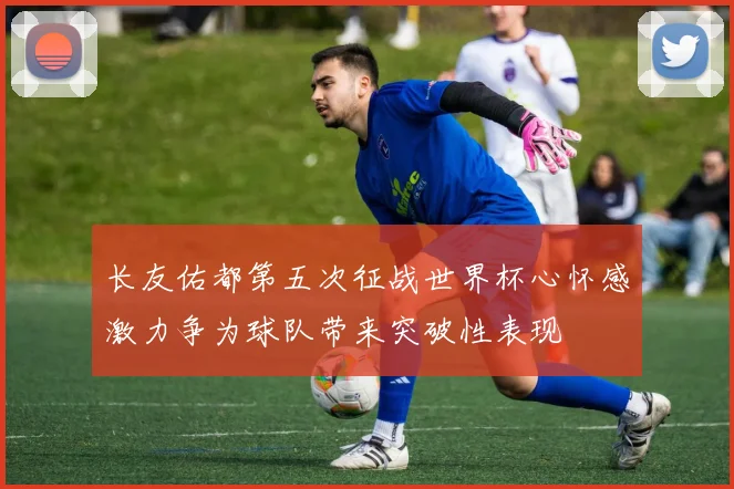 长友佑都第五次征战世界杯心怀感激力争为球队带来突破性表现