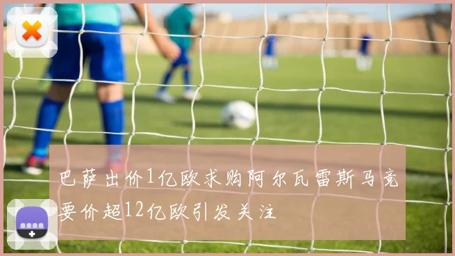 巴萨出价1亿欧求购阿尔瓦雷斯马竞要价超12亿欧引发关注