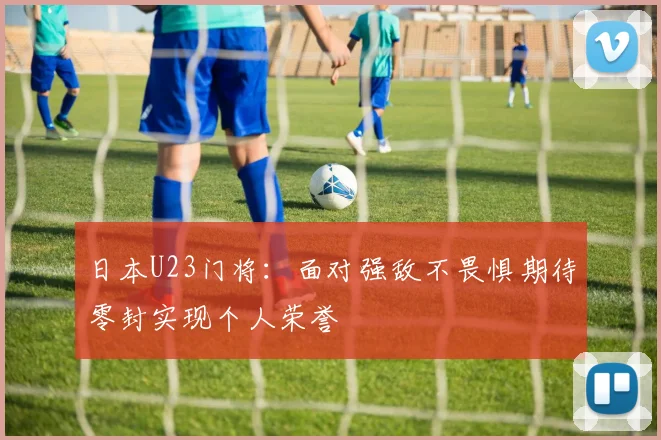 日本U23门将：面对强敌不畏惧期待零封实现个人荣誉