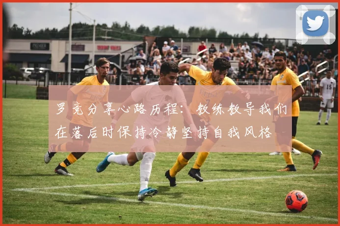 罗竞分享心路历程：教练教导我们在落后时保持冷静坚持自我风格