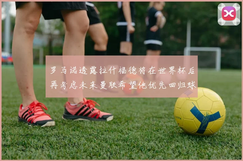 罗马诺透露拉什福德将在世界杯后再考虑未来曼联希望他优先回归球队