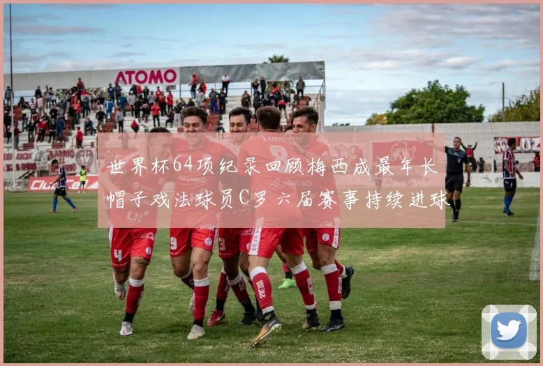 世界杯64项纪录回顾梅西成最年长帽子戏法球员C罗六届赛事持续进球