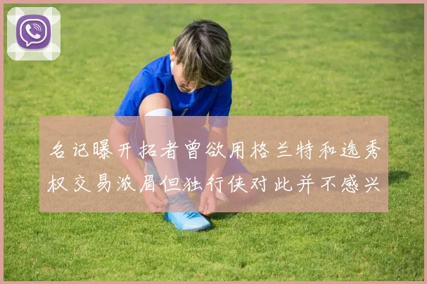 名记曝开拓者曾欲用格兰特和选秀权交易浓眉但独行侠对此并不感兴趣