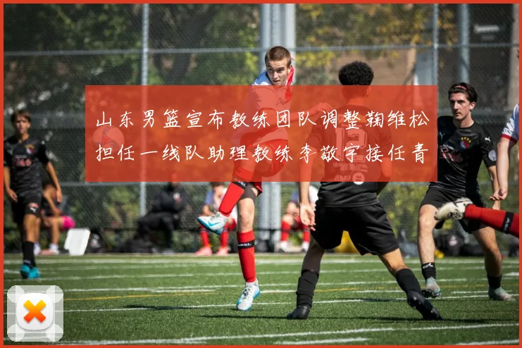 山东男篮宣布教练团队调整鞠维松担任一线队助理教练李敬宇接任青年队主教练