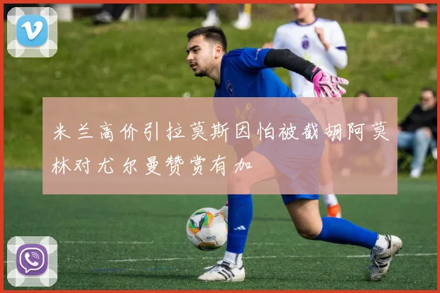 米兰高价引拉莫斯因怕被截胡阿莫林对尤尔曼赞赏有加