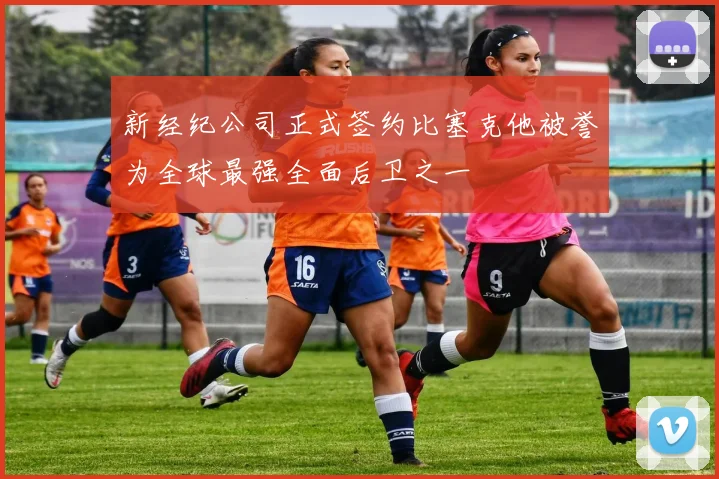 新经纪公司正式签约比塞克他被誉为全球最强全面后卫之一