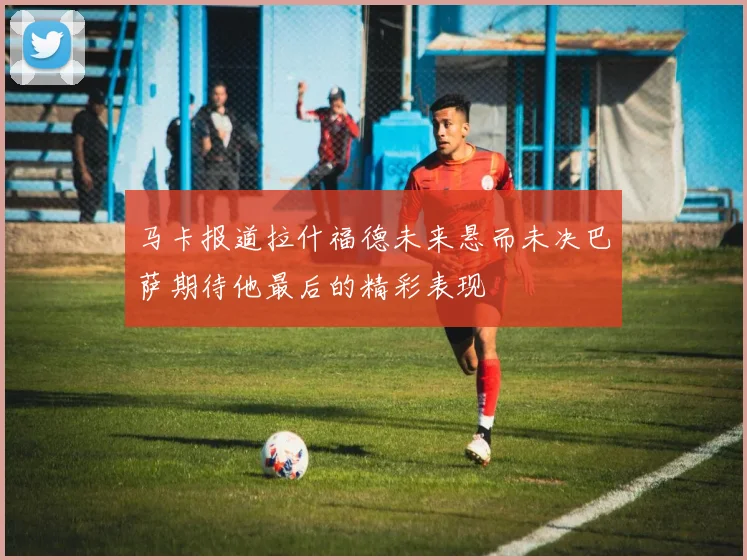 马卡报道拉什福德未来悬而未决巴萨期待他最后的精彩表现