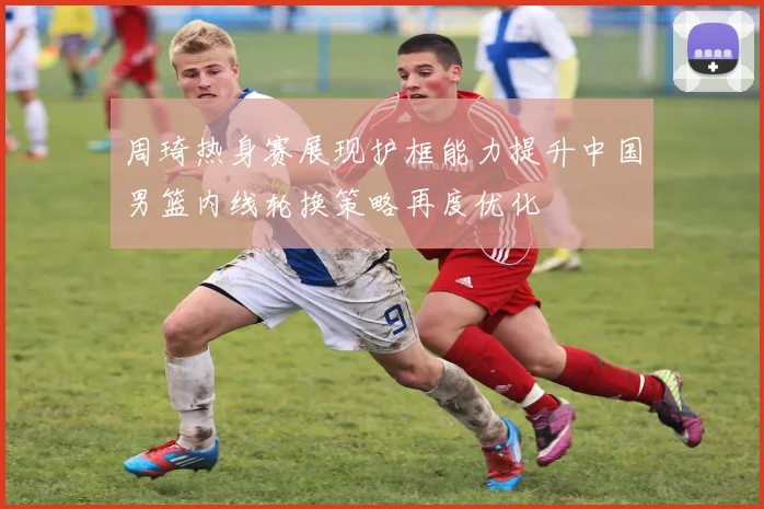 周琦热身赛展现护框能力提升中国男篮内线轮换策略再度优化