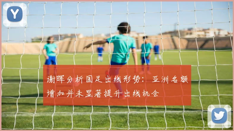 谢晖分析国足出线形势：亚洲名额增加并未显著提升出线机会