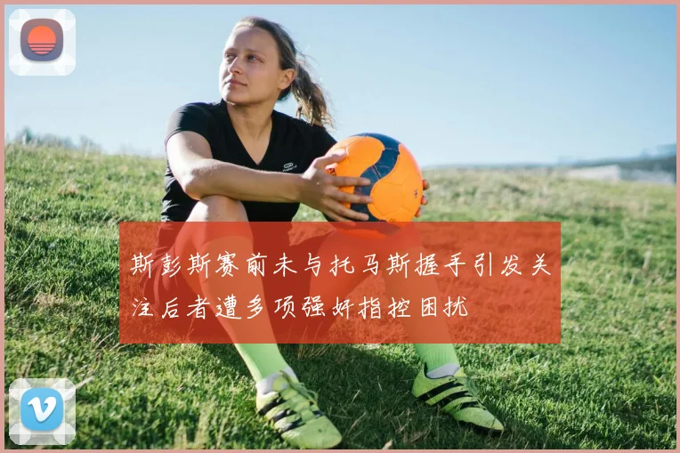斯彭斯赛前未与托马斯握手引发关注后者遭多项强奸指控困扰