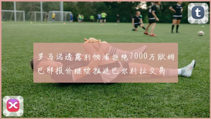 罗马诺透露利物浦拒绝7000万欧姆巴耶报价继续推进巴尔科拉交易