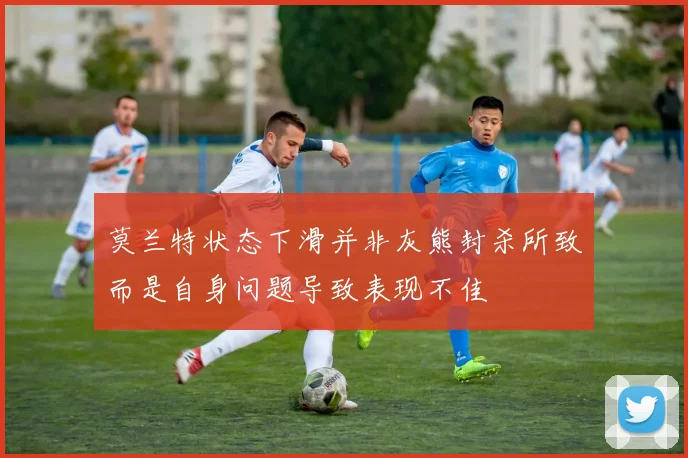 莫兰特状态下滑并非灰熊封杀所致而是自身问题导致表现不佳