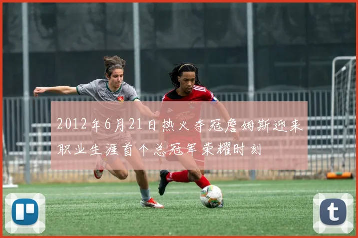 2012年6月21日热火夺冠詹姆斯迎来职业生涯首个总冠军荣耀时刻