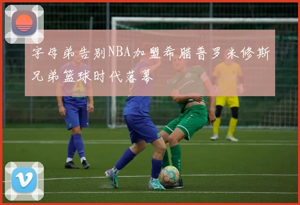 字母弟告别NBA加盟希腊普罗米修斯兄弟篮球时代落幕