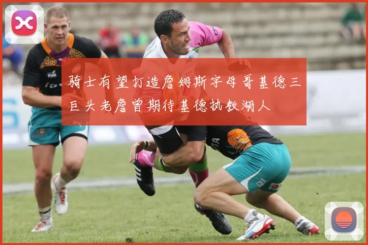 骑士有望打造詹姆斯字母哥基德三巨头老詹曾期待基德执教湖人