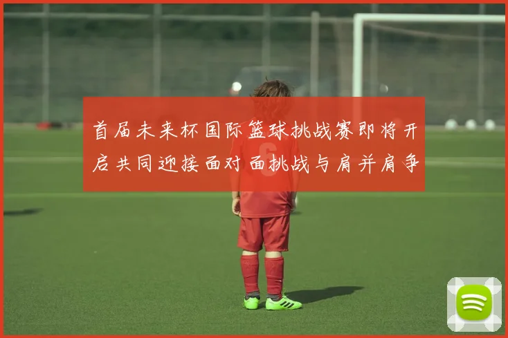 首届未来杯国际篮球挑战赛即将开启共同迎接面对面挑战与肩并肩争胜的激情时刻