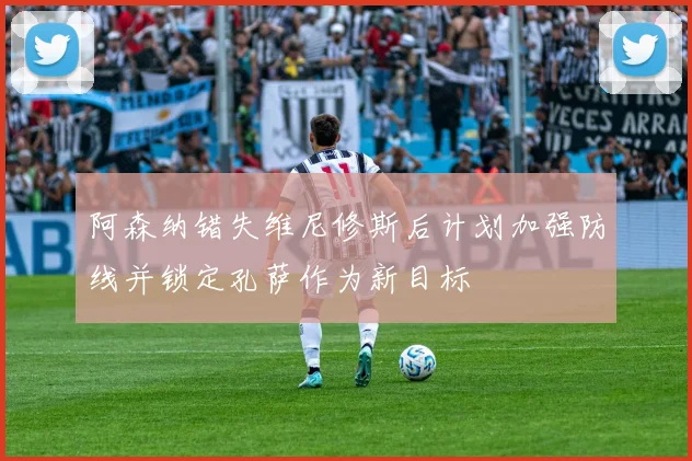 阿森纳错失维尼修斯后计划加强防线并锁定孔萨作为新目标