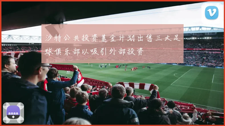 沙特公共投资基金计划出售三大足球俱乐部以吸引外部投资